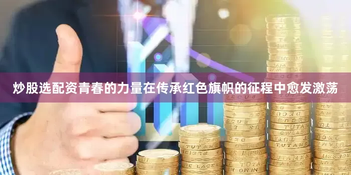 炒股选配资青春的力量在传承红色旗帜的征程中愈发激荡