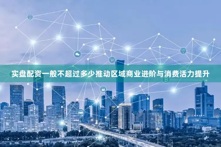 实盘配资一般不超过多少推动区域商业进阶与消费活力提升